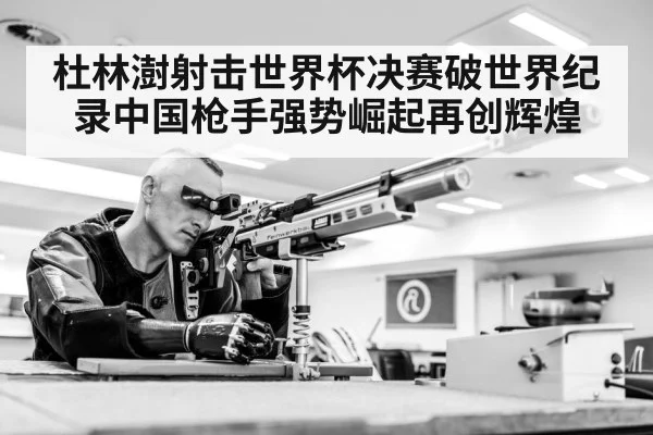 杜林澍射击世界杯决赛破世界纪录中国枪手强势崛起再创辉煌