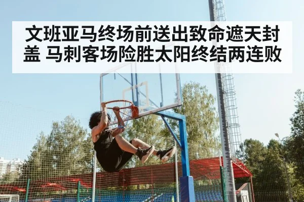 文班亚马终场前送出致命遮天封盖 马刺客场险胜太阳终结两连败